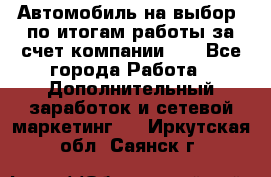 Автомобиль на выбор -по итогам работы за счет компании!!! - Все города Работа » Дополнительный заработок и сетевой маркетинг   . Иркутская обл.,Саянск г.